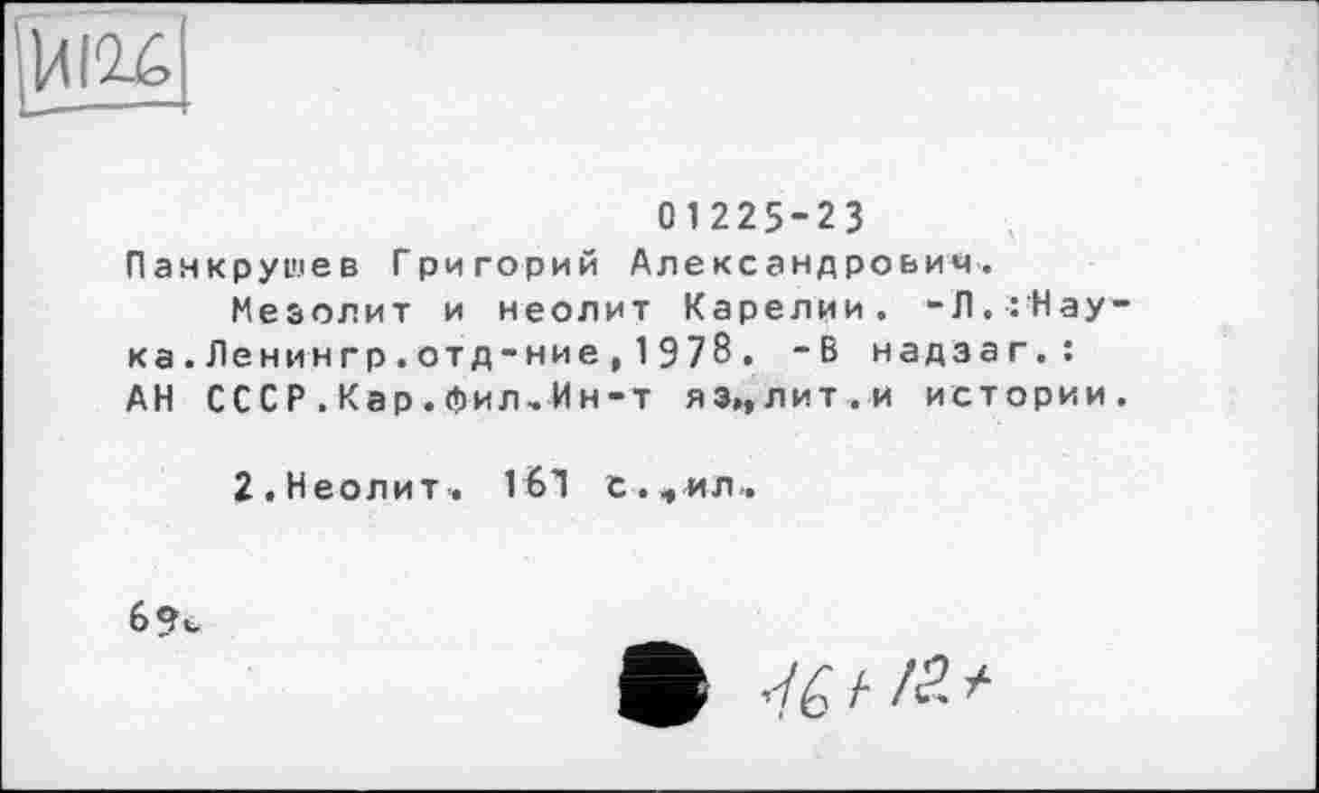 ﻿ИІ2-6
01225-23 Панкрушев Григорий Александрович.
Мезолит и неолит Карелии. -Л.:Нау-ка.Ленингр.отд-ние,1978. -В надзаг.: АН СССР.Кар.фил-Ин-т яз„лит.и истории.
2. Неолит» 1Ы с.<»ил..
